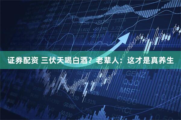 证券配资 三伏天喝白酒？老辈人：这才是真养生