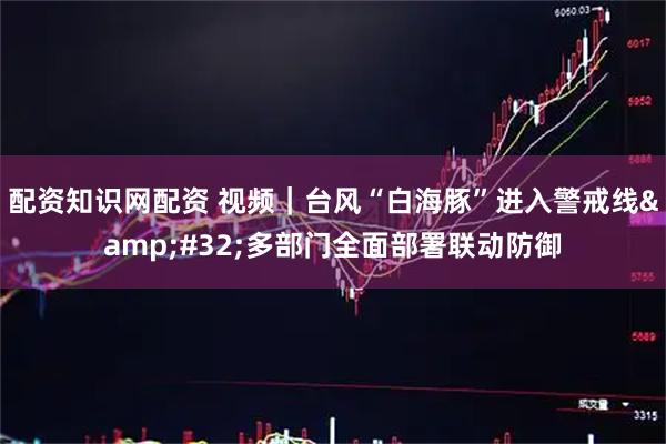 配资知识网配资 视频｜台风“白海豚”进入警戒线 多部门全面部署联动防御