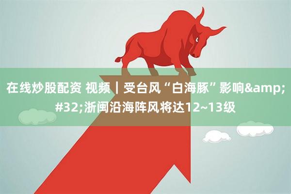 在线炒股配资 视频｜受台风“白海豚”影响 浙闽沿海阵风将达12~13级