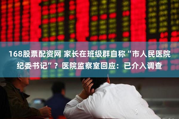 168股票配资网 家长在班级群自称“市人民医院纪委书记”？医院监察室回应：已介入调查