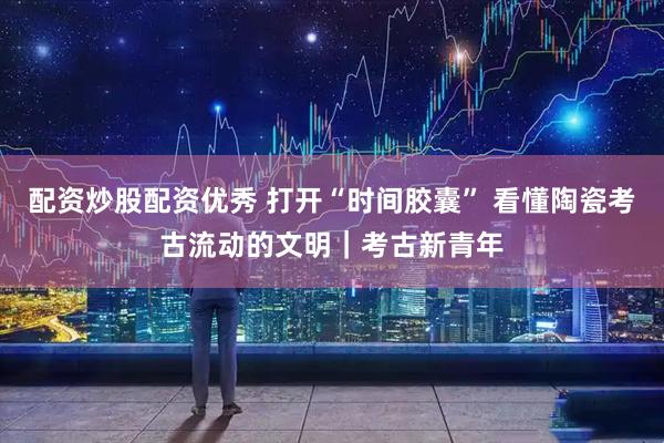 配资炒股配资优秀 打开“时间胶囊” 看懂陶瓷考古流动的文明｜考古新青年