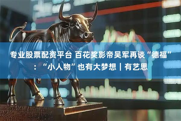 专业股票配资平台 百花奖影帝吴军再谈“德福”：“小人物”也有大梦想｜有艺思