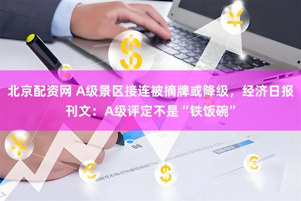 北京配资网 A级景区接连被摘牌或降级，经济日报刊文：A级评定不是“铁饭碗”